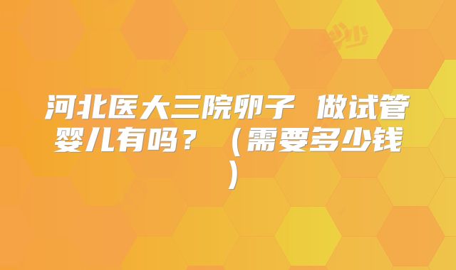 河北医大三院卵子 做试管婴儿有吗?(需要多少钱)