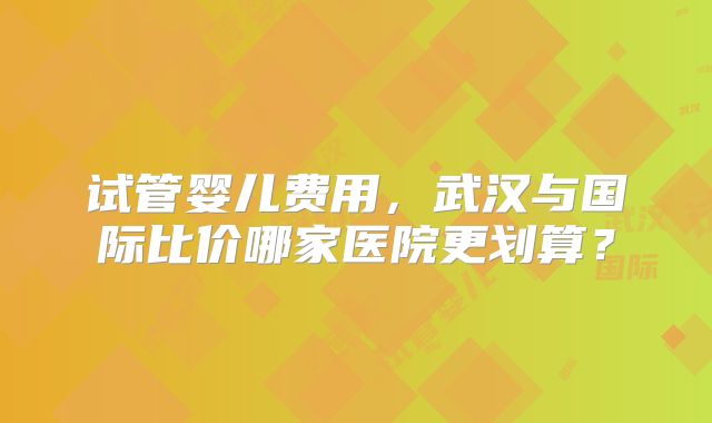 试管婴儿费用，武汉与国际比价哪家医院更划算？