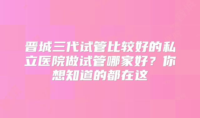晋城三代试管比较好的私立医院做试管哪家好?你想知道的都在这