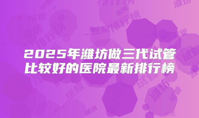 2025年潍坊做三代试管比较好的医院最新排行榜