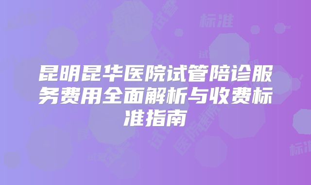 昆明昆华医院试管陪诊服务费用全面解析与收费标准指南