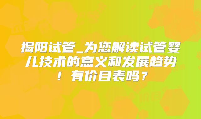 揭阳试管_为您解读试管婴儿技术的意义和发展趋势!有价目表吗?