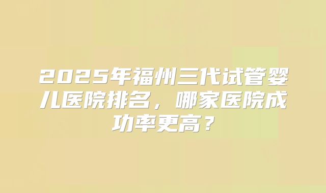 2025年福州三代试管婴儿医院排名，哪家医院成功率更高？