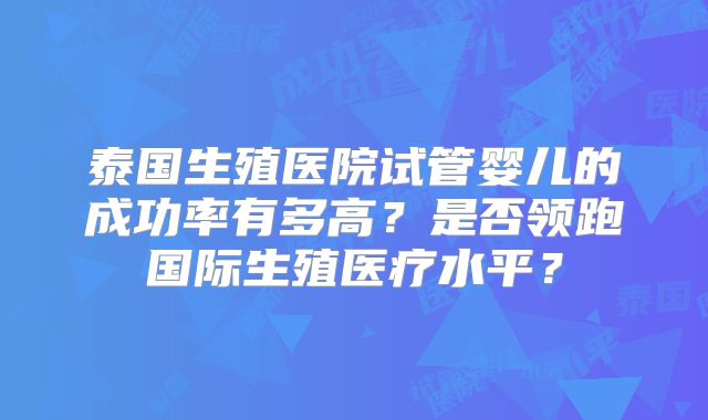 泰国生殖医院试管婴儿的成功率有多高？是否领跑国际生殖医疗水平？