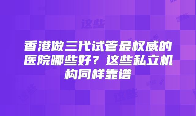 香港做三代试管最权威的医院哪些好？这些私立机构同样靠谱