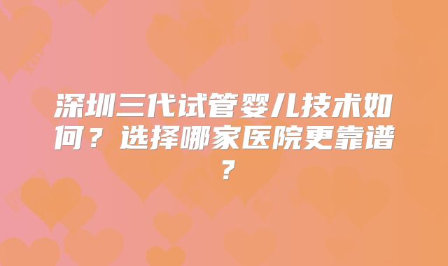 深圳三代试管婴儿技术如何？选择哪家医院更靠谱？