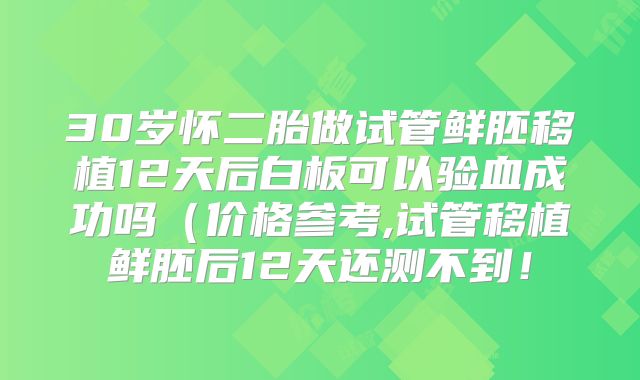 30岁怀二胎做试管鲜胚移植12天后白板可以验血成功吗（价格参考,试管移植鲜胚后12天还测不到！
