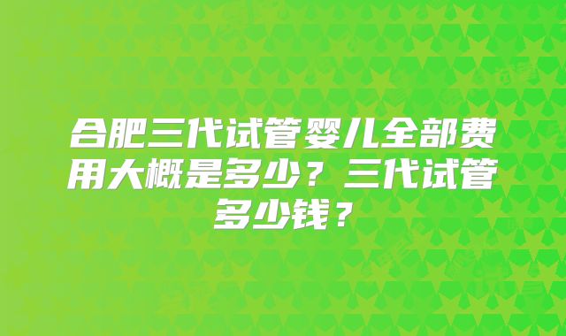 合肥三代试管婴儿全部费用大概是多少？三代试管多少钱？