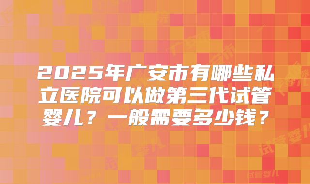 2025年广安市有哪些私立医院可以做第三代试管婴儿?一般需要多少钱?