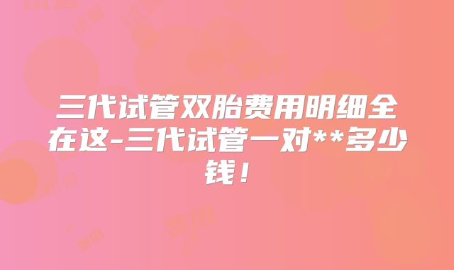 三代试管双胎费用明细全在这-三代试管一对**多少钱！