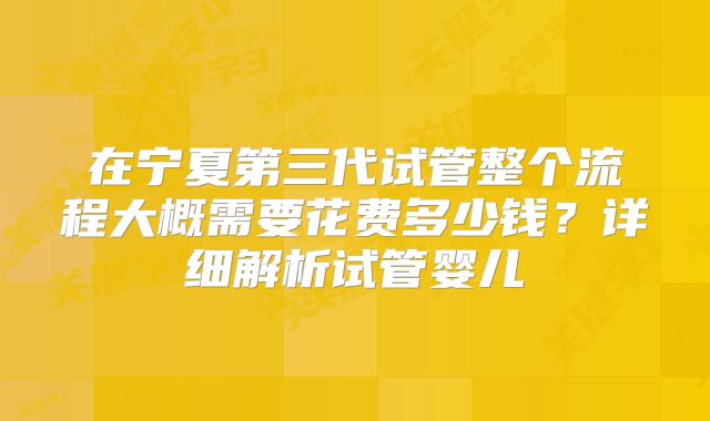 在宁夏第三代试管整个流程大概需要花费多少钱？详细解析试管婴儿