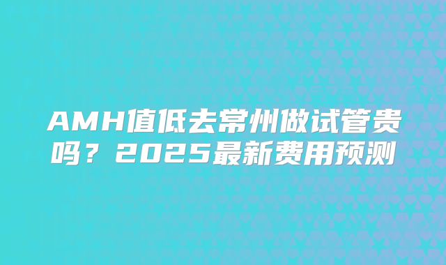 AMH值低去常州做试管贵吗？2025最新费用预测
