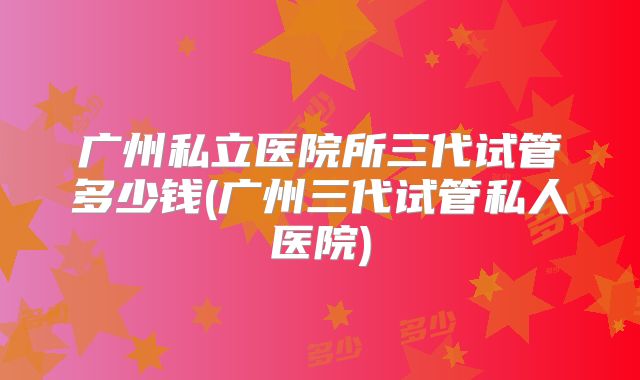 广州私立医院所三代试管多少钱(广州三代试管私人医院)