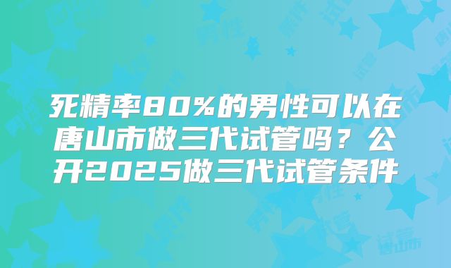 死精率80%的男性可以在唐山市做三代试管吗？公开2025做三代试管条件