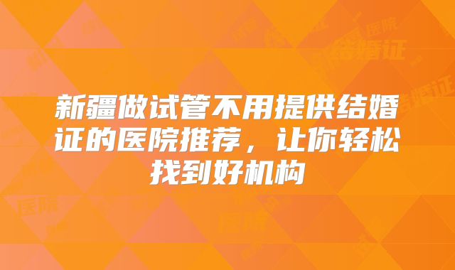 新疆做试管不用提供结婚证的医院推荐,让你轻松找到好机构