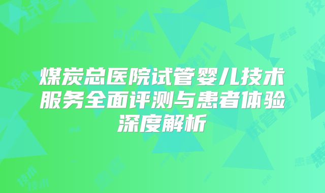 煤炭总医院试管婴儿技术服务全面评测与患者体验深度解析