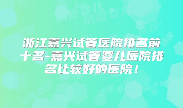 浙江嘉兴试管医院排名前十名-嘉兴试管婴儿医院排名比较好的医院!