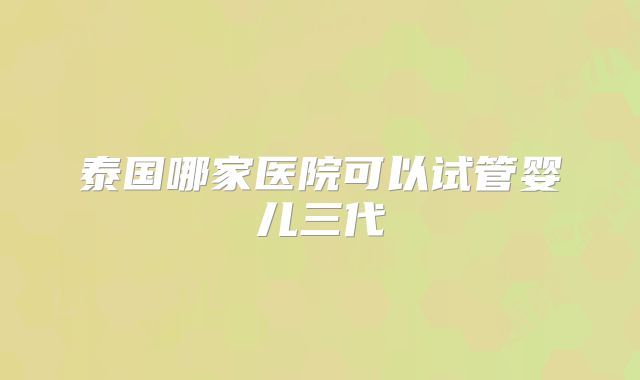泰国哪家医院可以试管婴儿三代