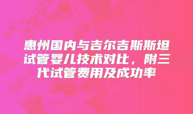 惠州国内与吉尔吉斯斯坦试管婴儿技术对比，附三代试管费用及成功率