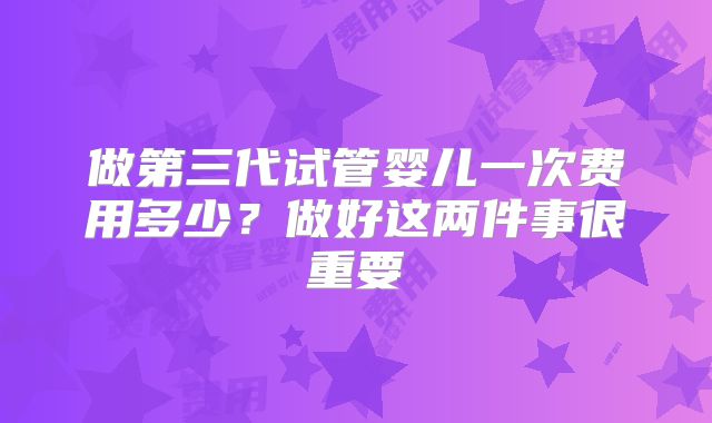 做第三代试管婴儿一次费用多少？做好这两件事很重要