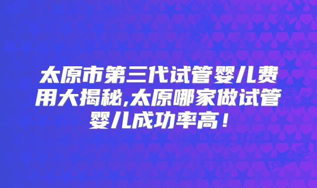 太原市第三代试管婴儿费用大揭秘,太原哪家做试管婴儿成功率高！