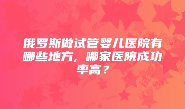 俄罗斯做试管婴儿医院有哪些地方, 哪家医院成功率高？