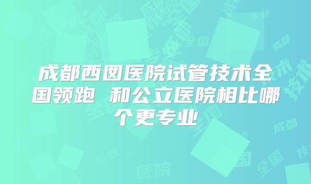 成都西囡医院试管技术全国领跑 和公立医院相比哪个更专业