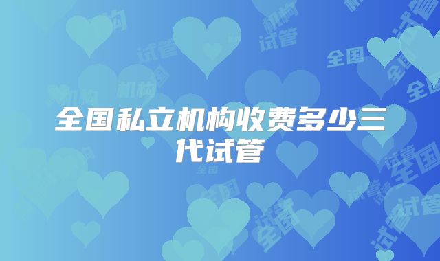 全国私立机构收费多少三代试管
