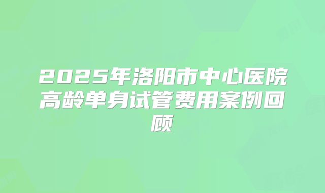 2025年洛阳市中心医院高龄单身试管费用案例回顾