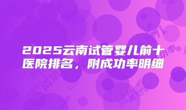 2025云南试管婴儿前十医院排名，附成功率明细