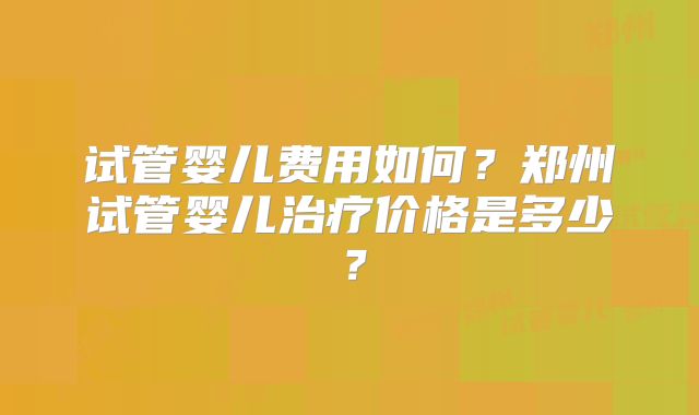 试管婴儿费用如何？郑州试管婴儿治疗价格是多少？
