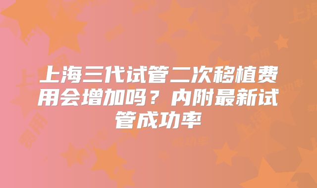 上海三代试管二次移植费用会增加吗？内附最新试管成功率