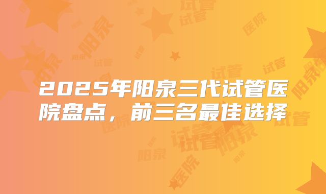 2025年阳泉三代试管医院盘点，前三名最佳选择