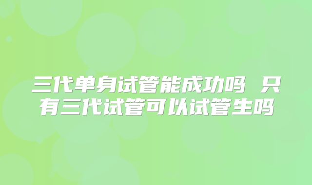 三代单身试管能成功吗 只有三代试管可以试管生吗