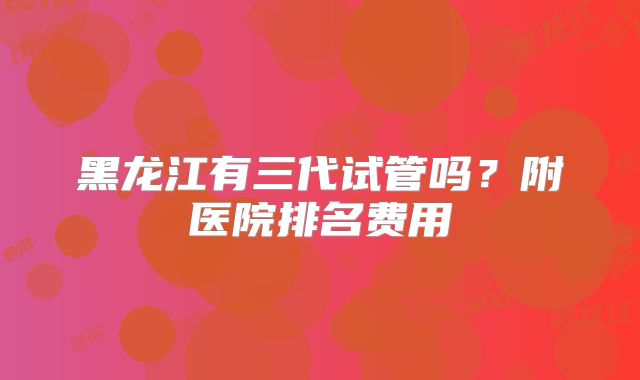 黑龙江有三代试管吗？附医院排名费用