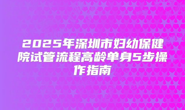 2025年深圳市妇幼保健院试管流程高龄单身5步操作指南