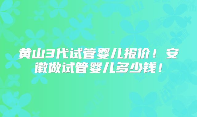 黄山3代试管婴儿报价！安徽做试管婴儿多少钱！