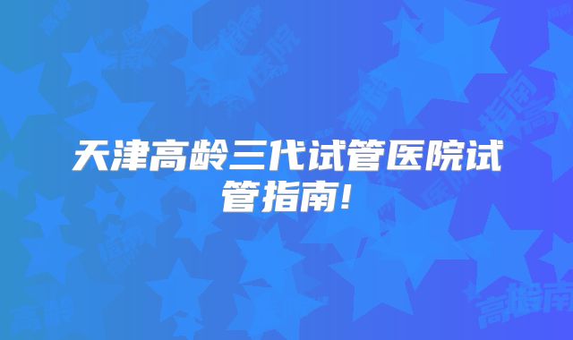 天津高龄三代试管医院试管指南!