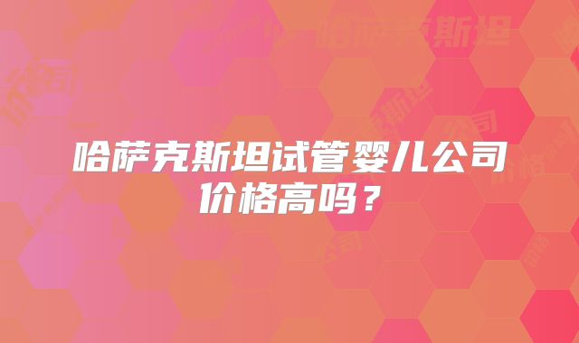哈萨克斯坦试管婴儿公司价格高吗？