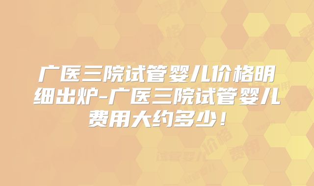广医三院试管婴儿价格明细出炉-广医三院试管婴儿费用大约多少!