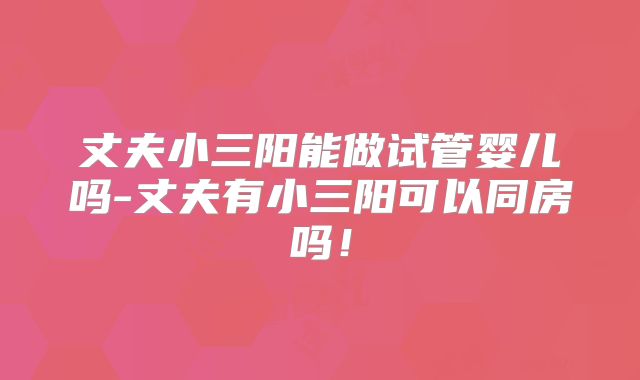 丈夫小三阳能做试管婴儿吗-丈夫有小三阳可以同房吗!