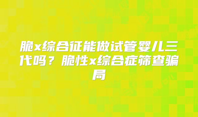 脆x综合征能做试管婴儿三代吗？脆性x综合症筛查骗局