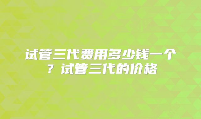 试管三代费用多少钱一个？试管三代的价格