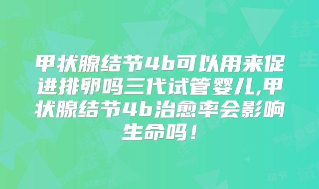 甲状腺结节4b可以用来促进排卵吗三代试管婴儿,甲状腺结节4b治愈率会影响生命吗！