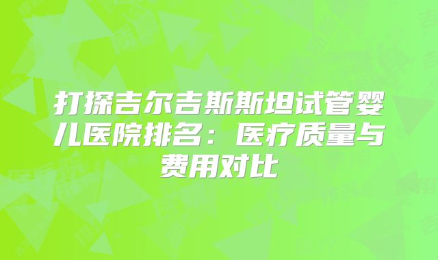 打探吉尔吉斯斯坦试管婴儿医院排名：医疗质量与费用对比