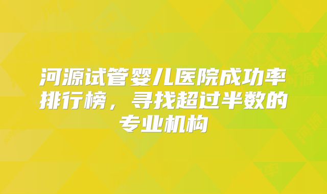 河源试管婴儿医院成功率排行榜，寻找超过半数的专业机构