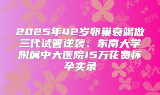 2025年42岁卵巢衰竭做三代试管逆袭：东南大学附属中大医院15万花费怀孕实录