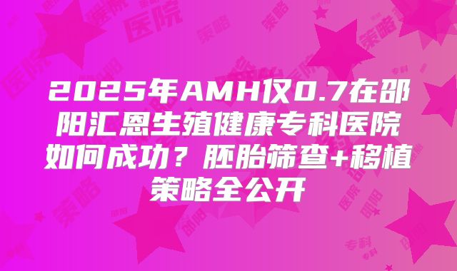 2025年AMH仅0.7在邵阳汇恩生殖健康专科医院如何成功？胚胎筛查+移植策略全公开
