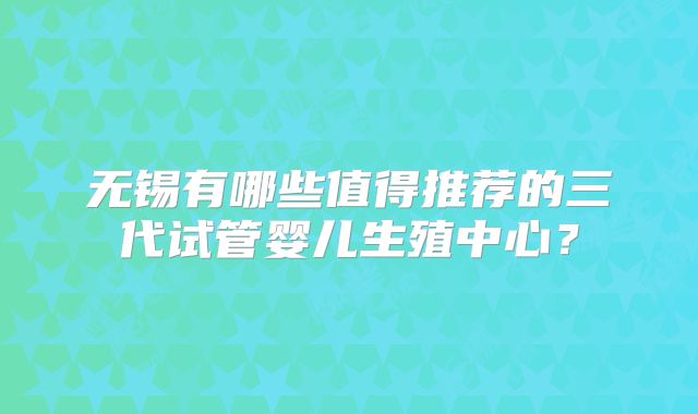 无锡有哪些值得推荐的三代试管婴儿生殖中心？