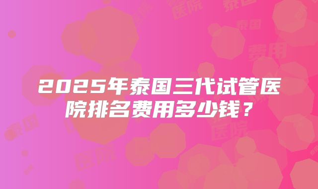 2025年泰国三代试管医院排名费用多少钱？
